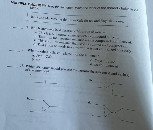 III: Read the sentence. Write the letter of the correct choice in the
blank.
Janet and Mary met at the Tudor Café for tea and English scones.
_11. Which statement best describes this group of words?
a. This is a declarative sentence with a compound subject.
b. This is an interrogative sentence with a compound complement.
c. This is run-on sentence that needs a comma and conjunction.
d. This group of words has a word that is not capitalized correctly.
_12. What word(s) is the complement of the sentence?
a. Tudor Café c. English scones
b. tea d. no complement
_13. Which structure would you use to diagram the subject(s) and verb(s) of the sentence?
a.