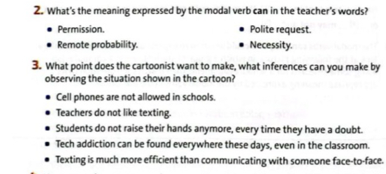 What's the meaning expressed by the modal verb can in the teacher’s words?
Permission. Polite request.
Remote probability. Necessity.
3. What point does the cartoonist want to make, what inferences can you make by
observing the situation shown in the cartoon?
Cell phones are not allowed in schools.
Teachers do not like texting.
Students do not raise their hands anymore, every time they have a doubt.
Tech addiction can be found everywhere these days, even in the classroom.
Texting is much more efficient than communicating with someone face-to-face.