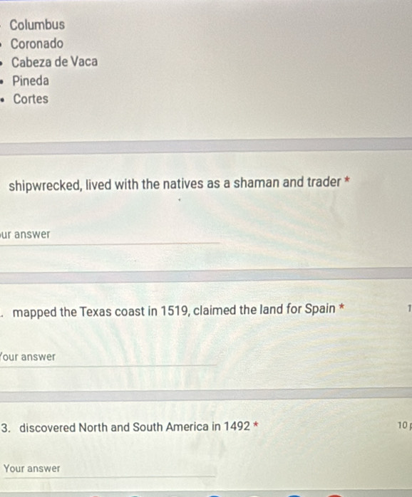 Columbus
Coronado
Cabeza de Vaca
Pineda
Cortes
shipwrecked, lived with the natives as a shaman and trader *
ur answer
mapped the Texas coast in 1519, claimed the land for Spain * 1
Your answer
3. discovered North and South America in 1492 * 10
Your answer