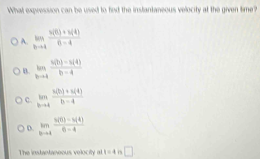 What expression can be used to find the instantaneous velocity at the given time?
A. limlimits _hto 4 (8(6)+8(4))/6-4 
B. limlimits _bto 4 (8(b)-8(4))/b-4 
C、 limlimits _bto 4 (8(b)+8(4))/b-4 
D. limlimits _bto 4 (8(6)-8(4))/6-4 
The instantaneous velocity at 1equiv 4 □