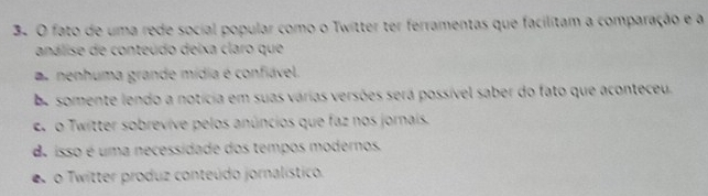 fato de uma rede social popular como o Twitter ter ferramentas que facilitam a comparação e a
análise de conteúdo deixa claro que
r nenhuma grande mídia é confiável.
be somente lendo a notícia em suas várias versões será possível saber do fato que aconteceu.
e. o Twitter sobrevíve pelos anúncios que faz nos jornais.
d isso é uma necessidade dos tempos modernos.
o Twitter produz conteúdo jornalístico.