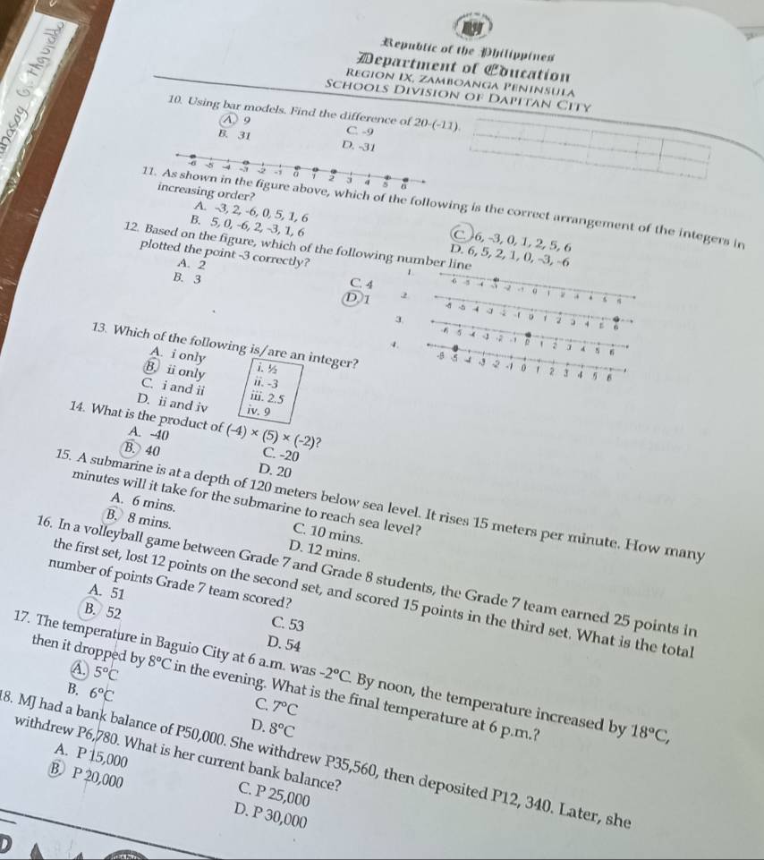 Republic of the Philippines
Department of «oucation
Region IX, Zamboanga Pêninsula
Schools Division of Dapitan City
10. Using bar models. Find the difference of 20-(-11).
A 9
C. -9
B. 31 D. -31
g order?
11. As shown in the figure above, which of the following is the correct arrangement of the integers in
A. -3, 2, -6, 0, 5, 1, 6 C. 6, −3, 0, 1, 2, 5, 6
B. 5, 0, -6, 2, -3, 1, 6 D. 6, 5, 2, 1, 0, -3, -6
12. Based on the figure, which of the following number line
A. 2
plotted the point -3 correctly?
C. 4
B. 3
D1
3
4 3
4-2 
13. Which of the following is/are an integer?
A. i only i. ½
B. i only ii. -3
C. i and ii iii. 2.5
D. ii and iv iv. 9
14. What is the product of A. -40 (-4)* (5)* (-2)
B. 40
C. -20
D. 20
minutes will it take for the submarine to reach sea level?
15. A submarine is at a depth of 120 meters below sea level. It rises 15 meters per minute. How many
A. 6 mins. C. 10 mins.
B. 8 mins. D. 12 mins.
16. In a volleyball game between Grade 7 and Grade 8 students, the Grade 7 team earned 25 points in
number of points Grade 7 team scored?
A. 51
the first set, lost 12 points on the second set, and scored 15 points in the third set. What is the total
B. 52 C. 53
A. 5°C -2°C
17. The temperature in Baguio City at 6 a.m. was D. 54 By noon, the temperature increased by 18°C,
then it dropped by 8°C in the evening. What is the final temperature at 6 p.m.?
B. 6°C
C. 7°C
D. 8°C
A. P 15,000
3. MJ had a bank balance of P50,000. She withdrew P35,560, then deposited P12, 340. Later, she
withdrew P6,780. What is her current bank balance? C. P 25,000
B. P 20,000 D. P 30,000