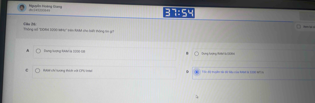 Nguyễn Hoàng Giang 7:54 
dtc245200849
Câu 26:
Xem lại c
Thông số "DDR4 3200 MHz" trên RAM cho biết thông tin gì?
A Dung lượng RAM là 3200 GB B Dung lượng RAM là DDR4
C RAM chỉ tương thích với CPU Inte Tốc độ truyền tải dữ liệu của RAM là 3200 MT/s
D