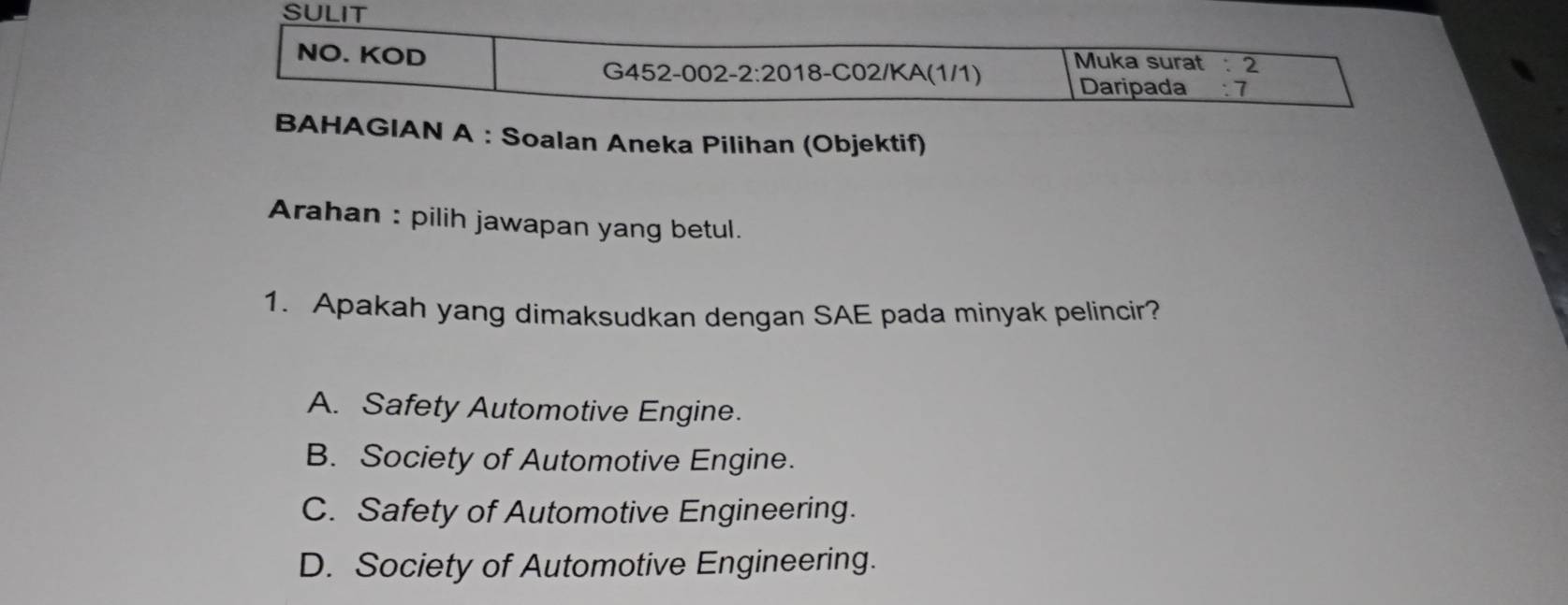 SULIT
NO. KOD
Muka surat : 2
G452 -002-2:20 18-C02/KA(1/1) Daripada : 7
BAHAGIAN A : Soalan Aneka Pilihan (Objektif)
Arahan : pilih jawapan yang betul.
1. Apakah yang dimaksudkan dengan SAE pada minyak pelincir?
A. Safety Automotive Engine.
B. Society of Automotive Engine.
C. Safety of Automotive Engineering.
D. Society of Automotive Engineering.