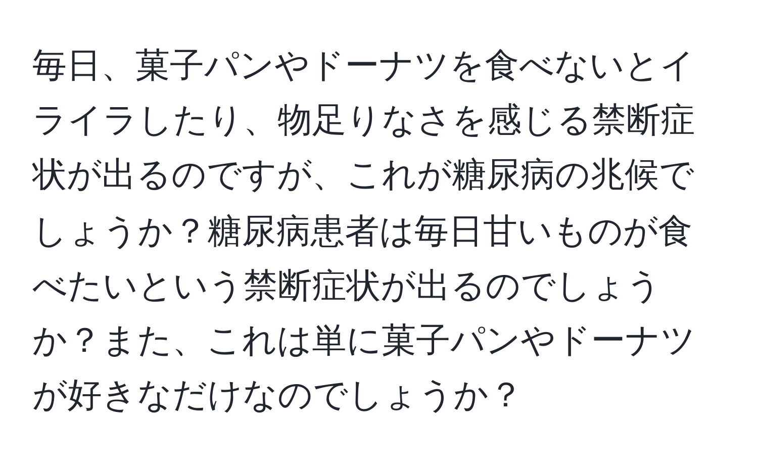 毎日、菓子パンやドーナツを食べないとイライラしたり、物足りなさを感じる禁断症状が出るのですが、これが糖尿病の兆候でしょうか？糖尿病患者は毎日甘いものが食べたいという禁断症状が出るのでしょうか？また、これは単に菓子パンやドーナツが好きなだけなのでしょうか？