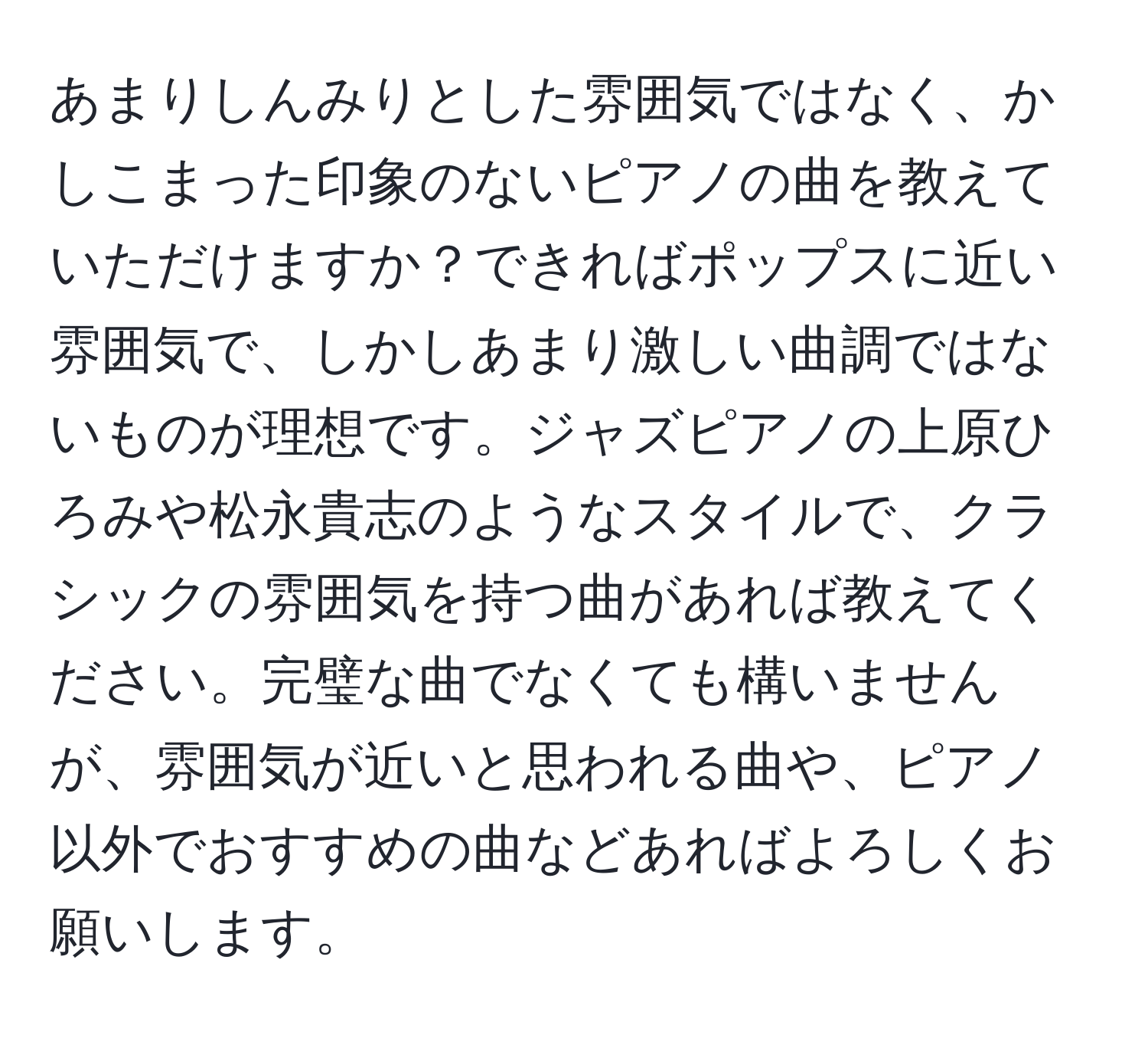 あまりしんみりとした雰囲気ではなく、かしこまった印象のないピアノの曲を教えていただけますか？できればポップスに近い雰囲気で、しかしあまり激しい曲調ではないものが理想です。ジャズピアノの上原ひろみや松永貴志のようなスタイルで、クラシックの雰囲気を持つ曲があれば教えてください。完璧な曲でなくても構いませんが、雰囲気が近いと思われる曲や、ピアノ以外でおすすめの曲などあればよろしくお願いします。