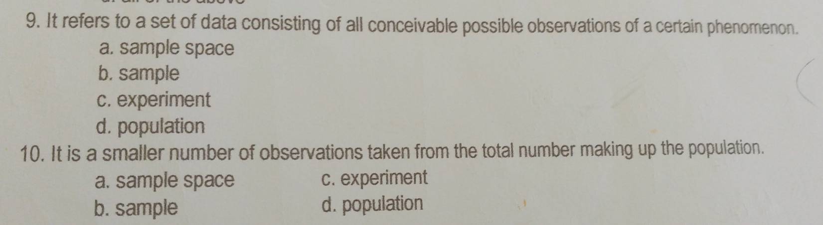 It refers to a set of data consisting of all conceivable possible observations of a certain phenomenon.
a. sample space
b. sample
c. experiment
d. population
10. It is a smaller number of observations taken from the total number making up the population.
a. sample space c. experiment
b. sample d. population