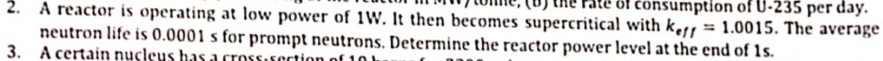 tone, (b) the rate of consumption of U-235 per day. 
2. A reactor is operating at low power of 1W. It then becomes supercritical with k_eff=1.0015. The average 
neutron life is 0.0001 s for prompt neutrons. Determine the reactor power level at the end of 1s. 
3. A certain nucleus has a crossisection
