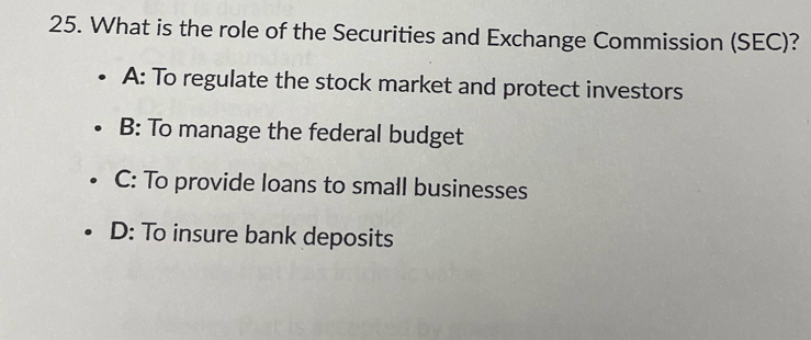 What is the role of the Securities and Exchange Commission (SEC)?
A: To regulate the stock market and protect investors
B: To manage the federal budget
C: To provide loans to small businesses
D: To insure bank deposits