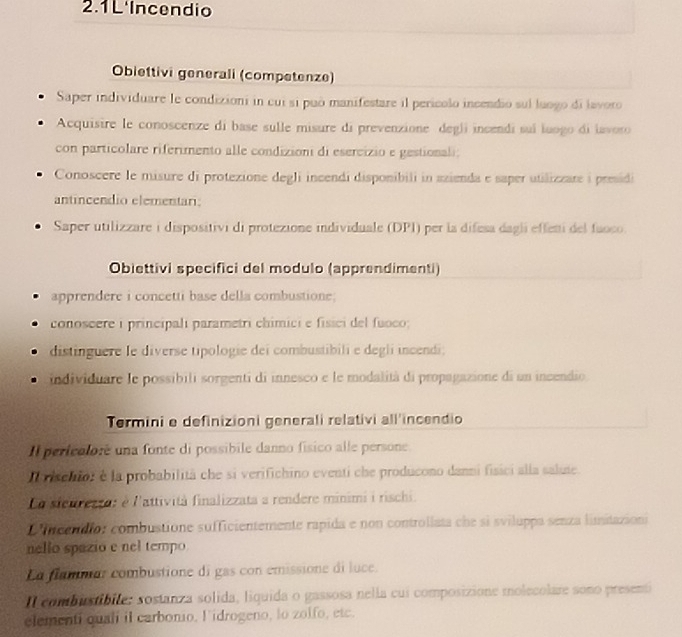 2.1L'Incendio 
Obiettivi generali (competenze) 
Saper individuare le condizioni in cui si può manifestare il perícolo incendio sul luogo di lavoro 
Acquisire le conoscenze di base sulle misure di prevenzione degli incendi suí luogo di lavoro 
con particolare riferimento alle condizioni di esercizio e gestionali; 
Conoscere le misure di protezione degli incendi disponibili in azienda e saper utilizzare i preidi 
antincendio elementari: 
Saper utilizzare i dispositivi di protezione individuale (DPI) per la difesa dagli effeni del faoco. 
Obiettivi specifici del modulo (apprendimenti) 
apprendere i concetti base della combustione. 
conoscere i principali parametri chimici e fisici del fuoco; 
distinguere le diverse tipologie dei combustibili e degli incendi; 
individuare le possibili sorgenti di innesco e le modalità di propagazione di un incendio 
Termini e definizioni generali relativi all'incendio 
Il perfeoloré una fonte di possibile danno físico alle persone 
d isenior é la probabilità che si verifichino eventi che producono danni fisici alla salute. 
Co stenrezra: é l'attività finalizzata a rendere minimi i rischi. 
D neendio: combustione sufficientemente rapida e non controllata che si sviluppa senza limitazion 
nello spazio e nel tempo 
La flammar combustione di gas con emissione di luce. 
Il combistibite: sostanza solida, liquida o gassosa nella cui composizione molecolare sono present 
elementi qual il carbonio, l idrogeno, lo zolfo, etc.