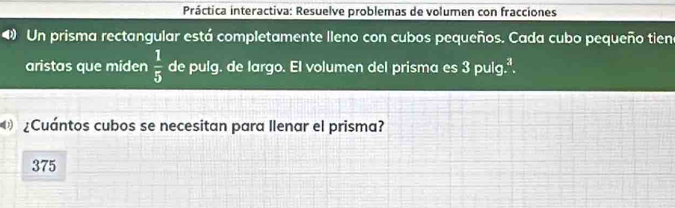 Práctica interactiva: Resuelve problemas de volumen con fracciones 
Un prisma rectangular está completamente lleno con cubos pequeños. Cada cubo pequeño tien 
aristas que miden  1/5  de pulg. de largo. El volumen del prisma es 3 pulg.ª. 
¿Cuántos cubos se necesitan para llenar el prisma?
375