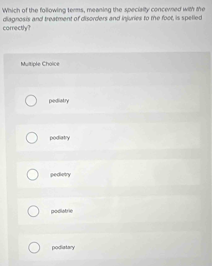 Which of the following terms, meaning the specialty concerned with the
diagnosis and treatment of disorders and injuries to the foot, is spelled
correctly?
Multiple Choice
pediatry
podiatry
pedietry
podiatrie
podiatary
