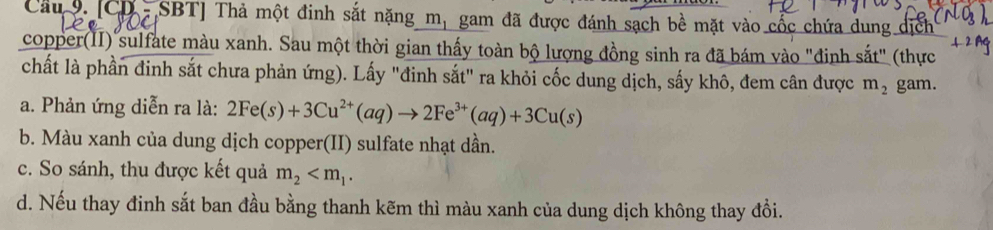 Câu 9.[CD- SBT] Thả một đinh sắt nặng m, gam đã được đánh sạch bề mặt vào cốc chứa dung dịch 
copper(II) sulfate màu xanh. Sau một thời gian thấy toàn bộ lượng đồng sinh ra đã bám vào "đinh sắt" (thực 
chất là phần đinh sắt chưa phản ứng). Lấy "đinh sắt" ra khỏi cốc dung dịch, sấy khô, đem cân được m_2
a. Phản ứng diễn ra là: 2Fe(s)+3Cu^(2+)(aq)to 2Fe^(3+)(aq)+3Cu(s) gam. 
b. Màu xanh của dung dịch copper(II) sulfate nhạt dần. 
c. So sánh, thu được kết quả m_2 . 
d. Nếu thay đinh sắt ban đầu bằng thanh kẽm thì màu xanh của dung dịch không thay đổi.