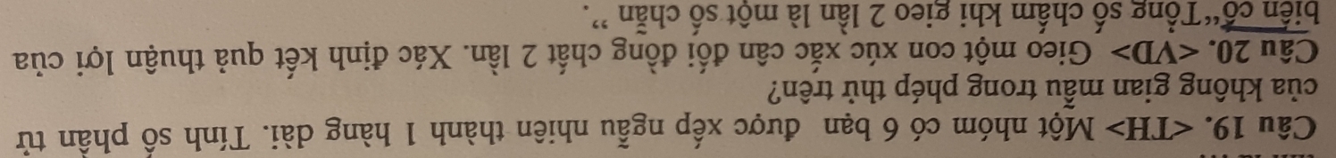 ∠ TH>Mhat Qt nhóm có 6 bạn được xếp ngẫu nhiên thành 1 hàng dài. Tính số phần tử 
của không gian mẫu trong phép thử trên? 
Câu 20. Gieo một con xúc xắc cân đối đồng chất 2 lần. Xác định kết quả thuận lợi của 
biến cổ“Tổng số chấm khi gieo 2 lần là một số chẵn ”.