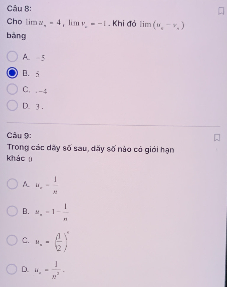 Cho limlimits u_n=4 , lim v_n=-1. Khi đó limlimits (u_n-v_n)
bằng
A. -5
B. 5
C. . -4
D. 3.
Câu 9:
Trong các dãy số sau, dãy số nào có giới hạn
khác 0
A. u_n= 1/n 
B. u_n=1- 1/n 
C. u_n=( 1/2 )^n
D. u_n= 1/n^2 .