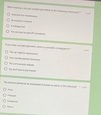 When leasing a car, you usually have which of the following restrictions? 1 point
Unlimited free maintenance
No insurance requined
A miloage lient
The car must be paid off immediately
if you miss car loan payments, what is a possible consequence? " I soet
The car might be repossessed
Your monthly payment decreases
The car's warranty extends
You don't have to pay interest
The aount earned on an investment is known as which of the following? *
Price
Princopal
Compound
Retum