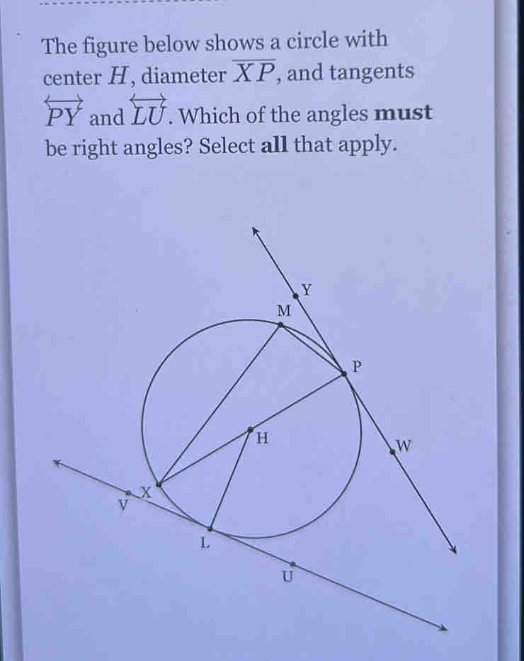 The figure below shows a circle with 
center H, diameter overline XP , and tangents
overleftrightarrow PY and overleftrightarrow LU. Which of the angles must 
be right angles? Select all that apply.