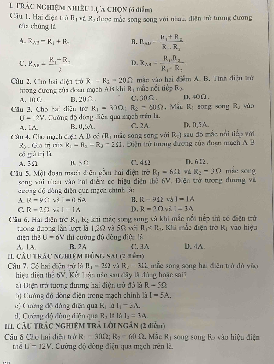 TRÁC NGHIỆM NHIÈU LựA CHọN (6 điểm)
Câu 1. Hai điện trở R_1 và R_2 được mắc song song với nhau, điện trở tương đương
của chúng là
A. R_AB=R_1+R_2 B. R_AB=frac R_1+R_2R_1· R_2.
C. R_AB=frac R_1+R_22 R_AB=frac R_1.R_2R_1+R_2.
D.
Câu 2. Cho hai điện trở R_1=R_2=20Omega mắc vào hai điểm A, B. Tính điện trở
tương đương của đoạn mạch AB khi R_1 mắc nối tiếp R_2.
A.10Ω. B. 20Ω. C.30Ω. D.40Ω.
Câu 3. Cho hai điện trở R_1=30Omega ;R_2=60Omega. Mắc R_1 song song R_2 vào
U=12V. Cường độ dòng điện qua mạch trên là.
A. 1A. B. 0,6A. C. 2A. D. 0,5A.
Câu 4. Cho mạch điện A B có (R_1 mắc song song với R_2) sau đó mắc nối tiếp với
R_3. Giá trị của R_1=R_2=R_3=2Omega.  Điện trở tương đương của đoạn mạch A B
có giá trị là
A. 3Ω B. 5Ω C. 4Ω D.6Ω.
Câu 5. Một đoạn mạch điện gồm hai điện trở R_1=6Omega và R_2=3Omega mắc song
song với nhau vào hai điểm có hiệu điện thế 6V. Điện trở tương đương và
cường độ dòng điện qua mạch chính là:
A. R=9Omega và I=0,6A B. R=9Omega và I=1A
C. R=2Omega và I=1A D. R=2Omega và I=3A
Câu 6. Hai điện trở R_1,R_2 khi mắc song song và khi mắc nối tiếp thì có điện trở
tương đương lần lượt là 1,2Ω và 5Ω với R_1 . Khi mắc điện trở R_1 vào hiệu
điện thế U=6V thì cường độ dòng điện là
A. 1A. B. 2A. C. 3A D. 4A.
II. CÂU TRÁC NGHIỆM ĐÚNG SAI (2 điểm)
Câu 7. Có hai điện trở là R_1=2Omega và R_2=3Omega , mắc song song hai điện trở đó vào
hiệu điện thế 6V. Kết luận nào sau đây là đúng hoặc sai?
a) Điện trở tương đương hai điện trở đó là R=5Omega
b) Cường độ dòng điện trong mạch chính là I=5A.
c) Cường độ dòng điện qua R_1 là I_1=3A.
d) Cường độ dòng điện qua R_2 là là I_2=3A.
III. CÂU TRÁC NGHIỆM TRẢ LỜI NGÁN (2 điễm)
Câu 8 Cho hai điện trở R_1=30Omega ;R_2=60Omega. Mắc R_1 song song R_2 vào hiệu điện
thế U=12V.. Cường độ dòng điện qua mạch trên là.