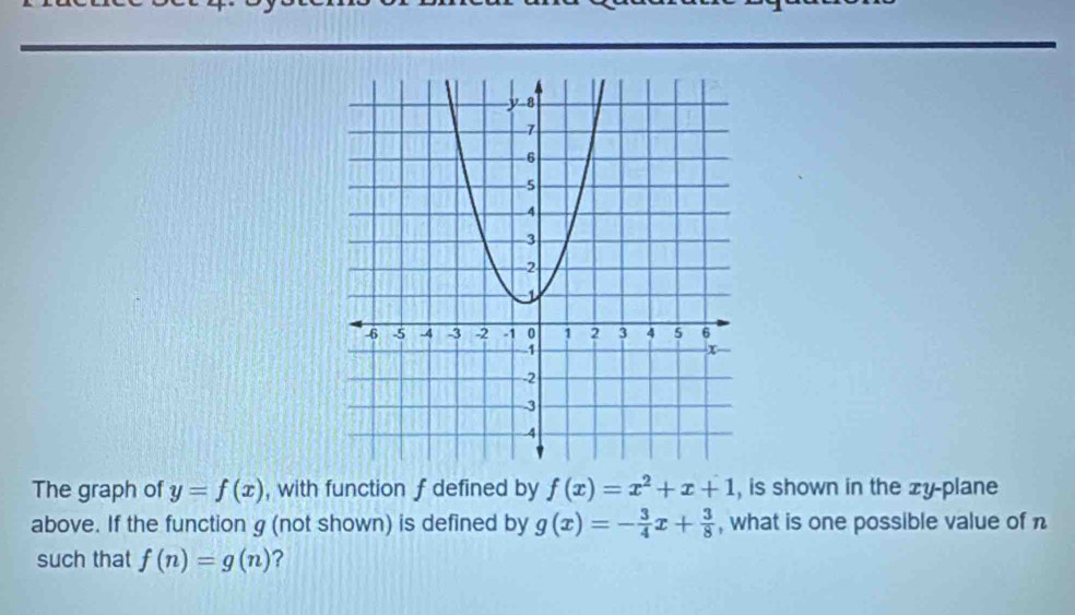 The graph of y=f(x) , with function f defined by f(x)=x^2+x+1 , is shown in the zy -plane 
above. If the function g (not shown) is defined by g(x)=- 3/4 x+ 3/8  , what is one possible value of n
such that f(n)=g(n) ?