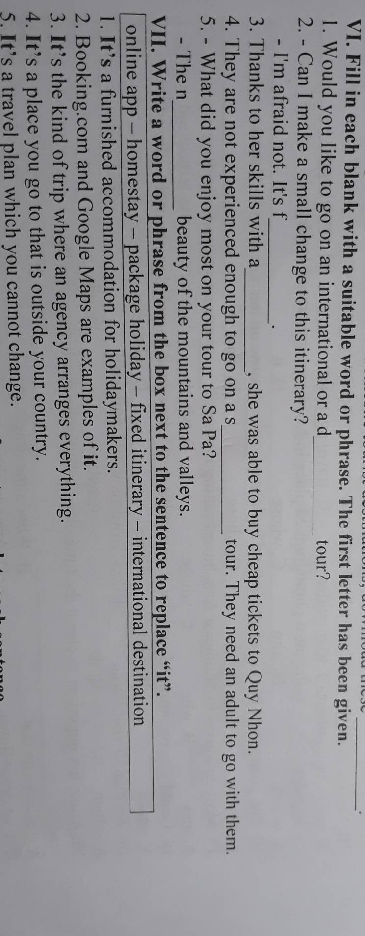 Fill in each blank with a suitable word or phrase. The first letter has been given. 
1. Would you like to go on an international or a d_ tour? 
2. - Can I make a small change to this itinerary? 
- I'm afraid not. It's f 
_· 
3. Thanks to her skills with a_ , she was able to buy cheap tickets to Quy Nhon. 
4. They are not experienced enough to go on a s_ tour. They need an adult to go with them. 
5. - What did you enjoy most on your tour to Sa Pa? 
- The n_ beauty of the mountains and valleys. 
VII. Write a word or phrase from the box next to the sentence to replace “it”. 
online app - homestay - package holiday - fixed itinerary - international destination 
1. It’s a furnished accommodation for holidaymakers. 
2. Booking.com and Google Maps are examples of it. 
3. It’s the kind of trip where an agency arranges everything. 
4. It’s a place you go to that is outside your country. 
5. It’s a travel plan which you cannot change.