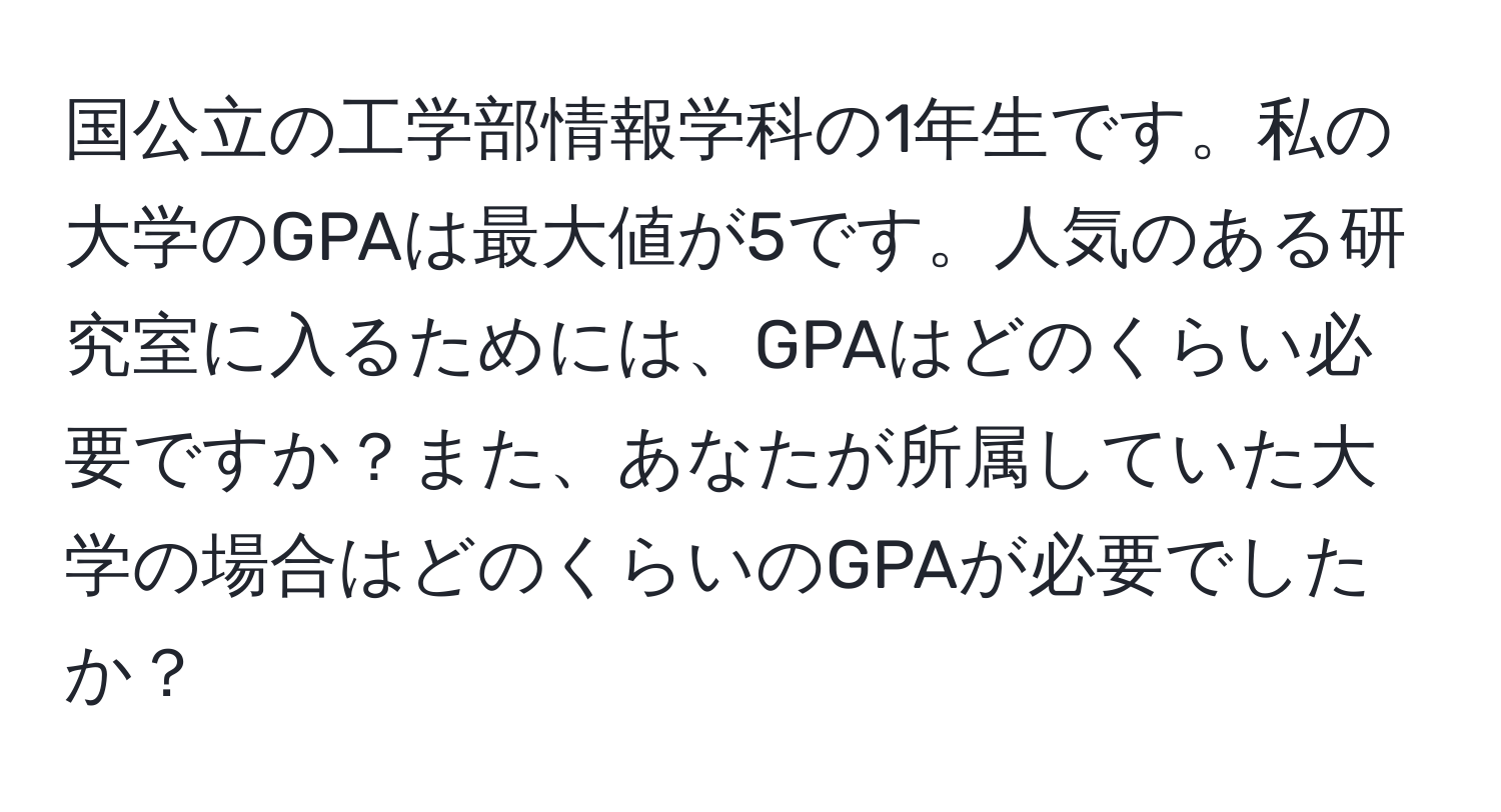 国公立の工学部情報学科の1年生です。私の大学のGPAは最大値が5です。人気のある研究室に入るためには、GPAはどのくらい必要ですか？また、あなたが所属していた大学の場合はどのくらいのGPAが必要でしたか？