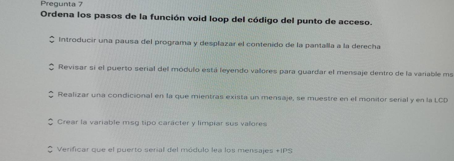 Pregunta 7
Ordena los pasos de la función void loop del código del punto de acceso.
Introducir una pausa del programa y desplazar el contenido de la pantalla a la derecha
Revisar si el puerto serial del módulo está leyendo valores para guardar el mensaje dentro de la variable ms
Realizar una condicional en la que mientras exista un mensaje, se muestre en el monitor serial y en la LCD
Crear la variable msg tipo carácter y limpiar sus valores
Verificar que el puerto serial del módulo lea los mensajes +IPS