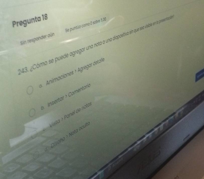 Pregunta 18 
Sin responder aún Se puntúa como 0 sobre 5,00
43. ¿Cómo se puede agregar una nota a una adapostiva sin que sea visible en la presentac 
Animaciones > Agregar detalle 
Insertar > Comentaría 
Vista > Panel de nota. 
Diseño > Nota ocult