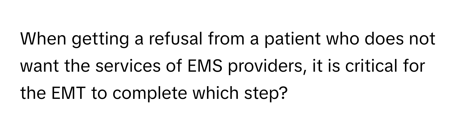 When getting a refusal from a patient who does not want the services of EMS providers, it is critical for the EMT to complete which step?