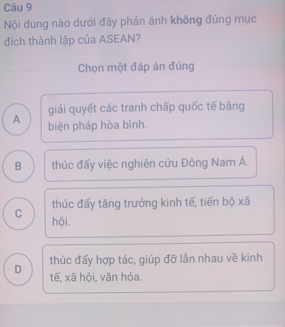 Nội dung nào dưới đây phản ánh không đúng mục
đích thành lập của ASEAN?
Chọn một đáp án đúng
giải quyết các tranh chấp quốc tế bằng
A
biện pháp hòa bình.
B thúc đẩy việc nghiên cứu Đông Nam Á.
thúc đẩy tăng trưởng kinh tế, tiến bộ xã
C
hội.
thúc đẩy hợp tác, giúp đỡ lẫn nhau về kinh
D
tế, xã hội, văn hóa.