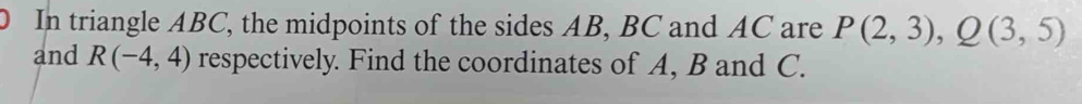 In triangle ABC, the midpoints of the sides AB, BC and AC are P(2,3), Q(3,5)
and R(-4,4) respectively. Find the coordinates of A, B and C.