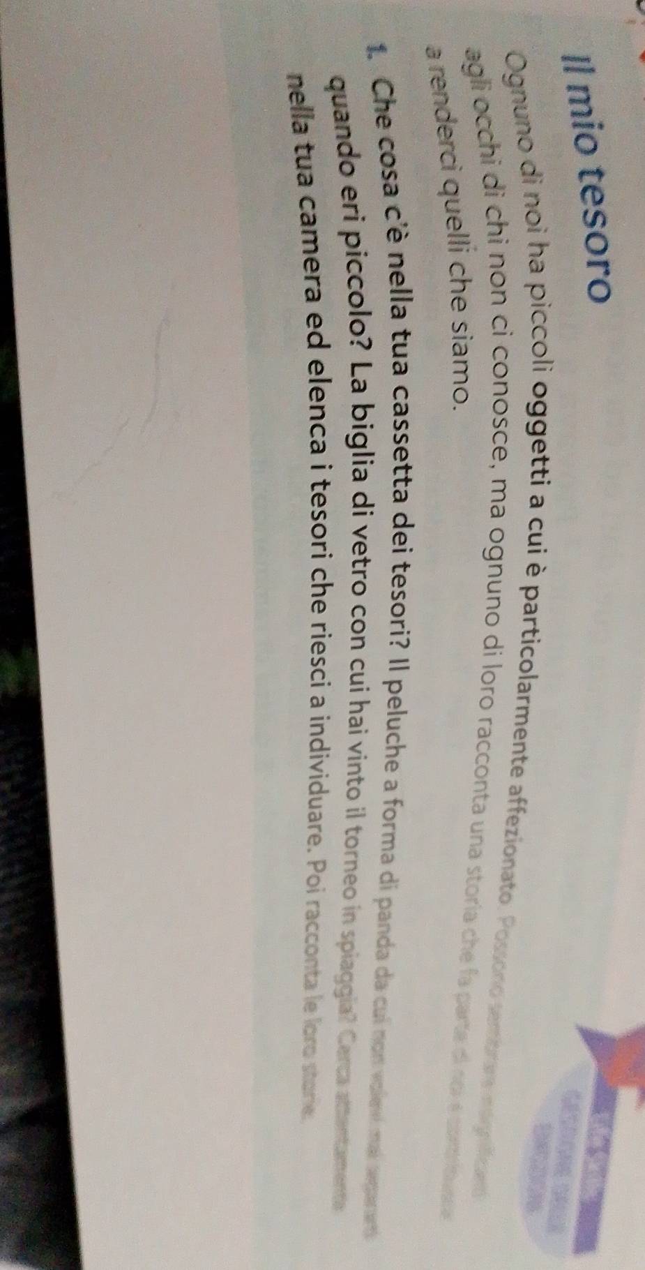 Il mio tesoro 
d e S ã 
D 
Ognuno di noi ha piccoli oggetti a cui è particolarmente affezionato. Possono sembrara nogoficaró 
agli occhi di chi non ci conosce, ma ognuno di loro racconta una storia che fa parte di noi é contio vae 
a renderci quelli che siamo. 
1.: Che cosa c'è nella tua cassetta dei tesori? Il peluche a forma di panda da cui non volevi mai seganent 
quando eri piccolo? La biglia di vetro con cui hai vinto il torneo in spiaggia? Cerca attentamente 
nella tua camera ed elenca i tesori che riesci a individuare. Poi racconta le loro storie