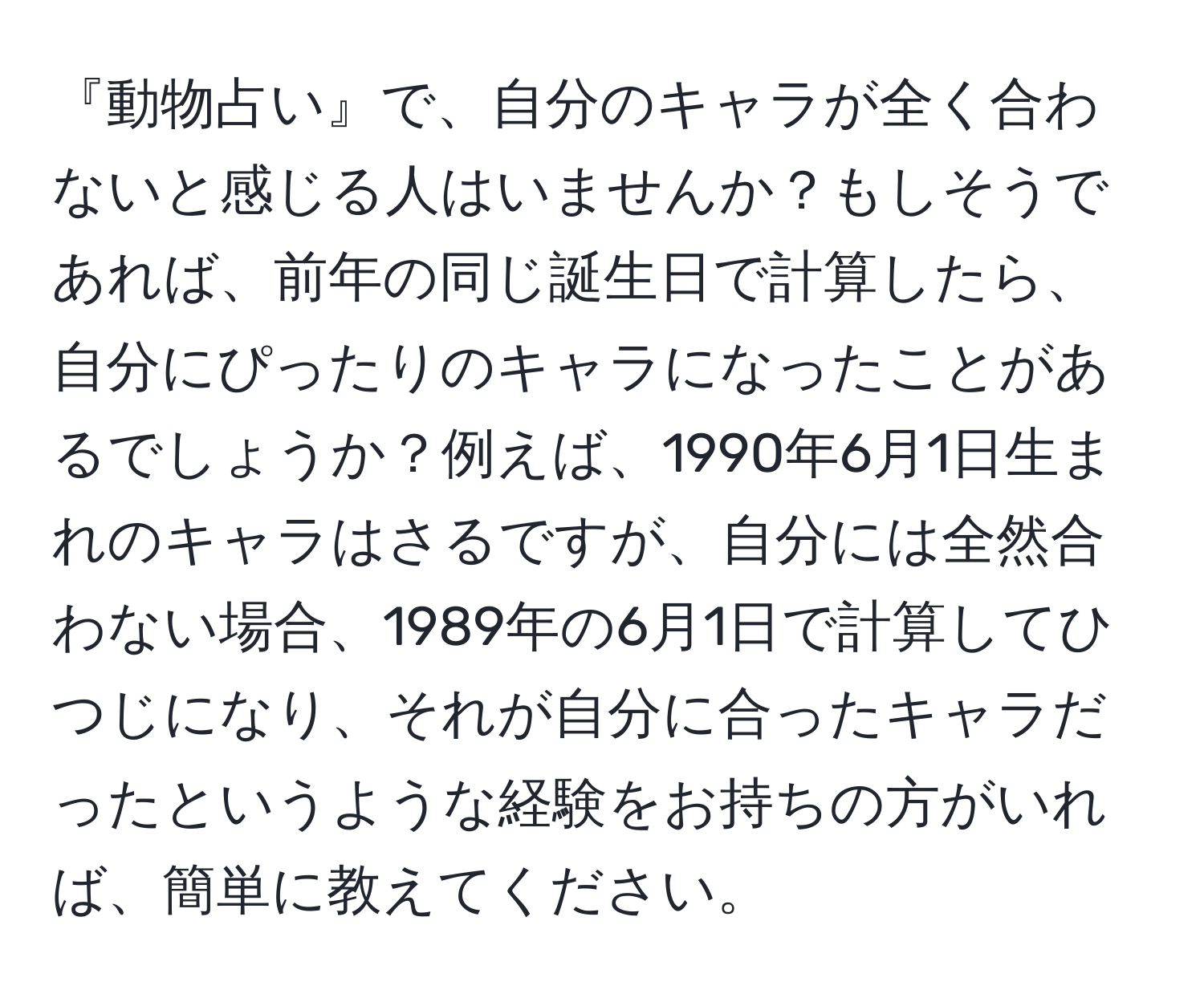 『動物占い』で、自分のキャラが全く合わないと感じる人はいませんか？もしそうであれば、前年の同じ誕生日で計算したら、自分にぴったりのキャラになったことがあるでしょうか？例えば、1990年6月1日生まれのキャラはさるですが、自分には全然合わない場合、1989年の6月1日で計算してひつじになり、それが自分に合ったキャラだったというような経験をお持ちの方がいれば、簡単に教えてください。