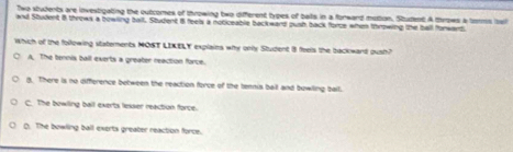 Two students are investigating the outcomes of throwing two different types of balts in a forward motion. Student A throws a ters iai
and Student 8 throws a bowling ball. Student i feels a noticeable backward push back force when throwing the ball forwant
Which of the following staterents MONT LIKELY explains why only Student 8 feels the backwand oush?
A. The tennis ball exerts a greater reaction force.
g. There is no difference between the reaction force of the tennis ball and bowlling ball.
C. The bowling ball exerts lesser reaction force.
C. The bowling ball exerts greater reaction force.