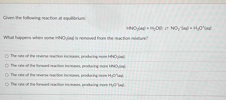 Given the following reaction at equilibrium:
HNO_2(aq)+H_2O(l)leftharpoons NO_2^(-(aq)+H_3)O^+(aq)
What happens when some HNO_2(aq) is removed from the reaction mixture?
The rate of the reverse reaction increases, producing more HNO_2(aq).
The rate of the forward reaction increases, producing more HNO_2(aq).
The rate of the reverse reaction increases, producing more H_3O^+(aq).
The rate of the forward reaction increases, producing more H_3O^+(aq).