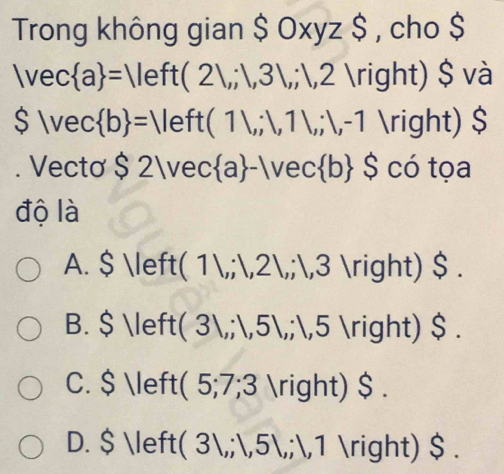 Trong không gian $0xyz$ , cho $
|vec a =|left(2l,;1,3l,;1,2 ) $ và
$|vec b =||eft(1|,1,1|,|,-1 ) $
. Vecto $ 2lvec a -lvec b ∩ $ có tọa
độ là
A. $  (11,;1,21,;1,3 3 ) $ .
B. $  to 31,;1,51,; 1,5 5 ) $ .
C. $ ( 5;7;3 ) $ .
D. $ ( 3,;,5 J ,;,1 ) $ .