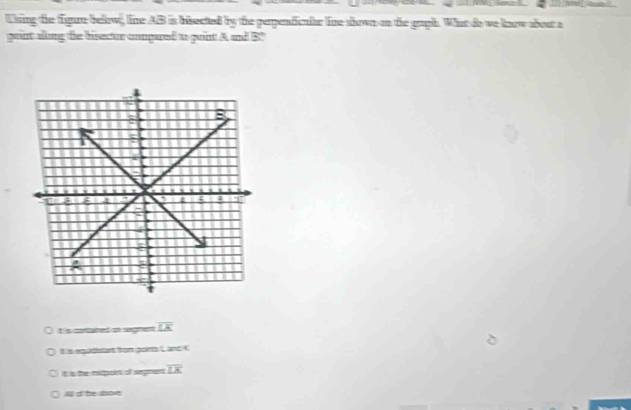 Using the figure below, line AB is bisected by the perpendicnlar line shown on the gaph. What do we know abour a
gaint allong the bisector compared to puint A and B '
t is contared on regnen overline EA
It is equdisant bon goits L and C
It is the mipoint of segnent overline EK
s te site