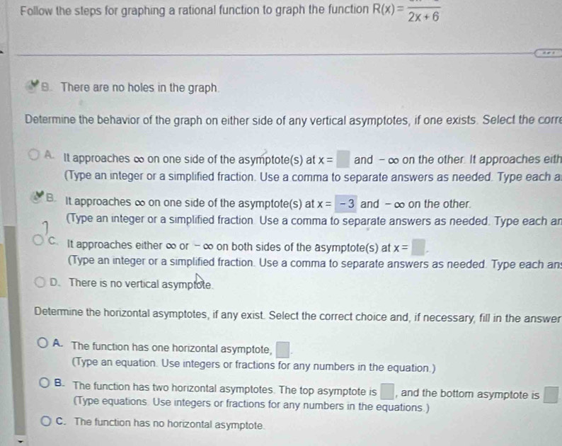 Follow the steps for graphing a rational function to graph the function R(x)=frac 2x+6
B. There are no holes in the graph.
Determine the behavior of the graph on either side of any vertical asymptotes, if one exists. Select the corr
It approaches ∞ on one side of the asymptote(s) at x=□ and - ∞ on the other. It approaches eith
(Type an integer or a simplified fraction. Use a comma to separate answers as needed. Type each a
B. It approaches ∞ on one side of the asymptote(s) at x=-3 and - ∞ on the other.
(Type an integer or a simplified fraction Use a comma to separate answers as needed. Type each an
C. It approaches either ∞ or - ∞ on both sides of the asymptote(s) at x=□. 
(Type an integer or a simplified fraction. Use a comma to separate answers as needed. Type each an
D. There is no vertical asymptote.
Determine the horizontal asymptotes, if any exist. Select the correct choice and, if necessary, fill in the answer
A. The function has one horizontal asymptote, □
(Type an equation. Use integers or fractions for any numbers in the equation.)
B. The function has two horizontal asymptotes. The top asymptote is □ , and the bottom asymptote is □
(Type equations Use integers or fractions for any numbers in the equations.)
C. The function has no horizontal asymptote.