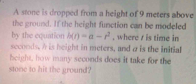 A stone is dropped from a height of 9 meters above 
the ground. If the height function can be modeled 
by the equation h(t)=a-t^2 , where / is time in
seconds, h is height in meters, and a is the initial 
height, how many seconds does it take for the 
stone to hit the ground?