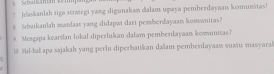 Sebütkänlan ketpäng 
7. Jelaskanlah tiga strategi yang digunakan dalam upaya pemberdayaan komunitas! 
8. Sebutkanlah manfaat yang didapat dari pemberdayaan komunitas? 
9. Mengapa kearifan lokal diperlukan dalam pemberdayaan komunitas? 
10. Hal-hal apa sajakah yang perlu diperhatikan dalam pemberdayaan suatu masyaral