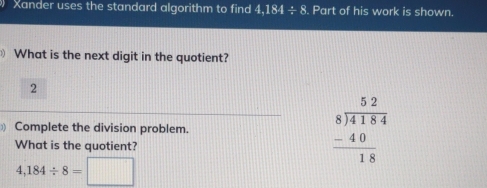 Xander uses the standard algorithm to find 4,184 ÷ 8. Part of his work is shown. 
What is the next digit in the quotient? 
2 
Complete the division problem. 
What is the quotient?
beginarrayr 52 8encloselongdiv 4184 -40 hline 18endarray
4,184/ 8=□