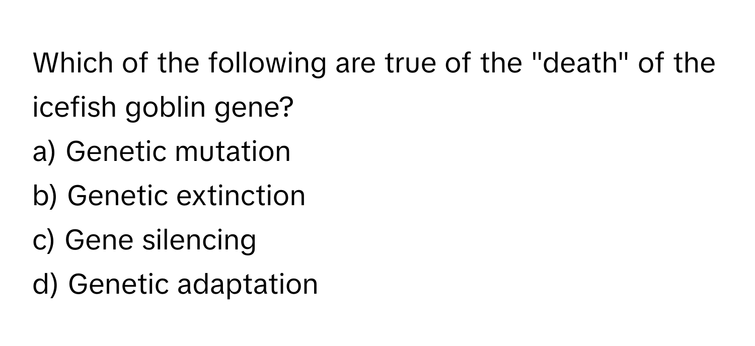 Which of the following are true of the "death" of the icefish goblin gene?

a) Genetic mutation 
b) Genetic extinction 
c) Gene silencing 
d) Genetic adaptation