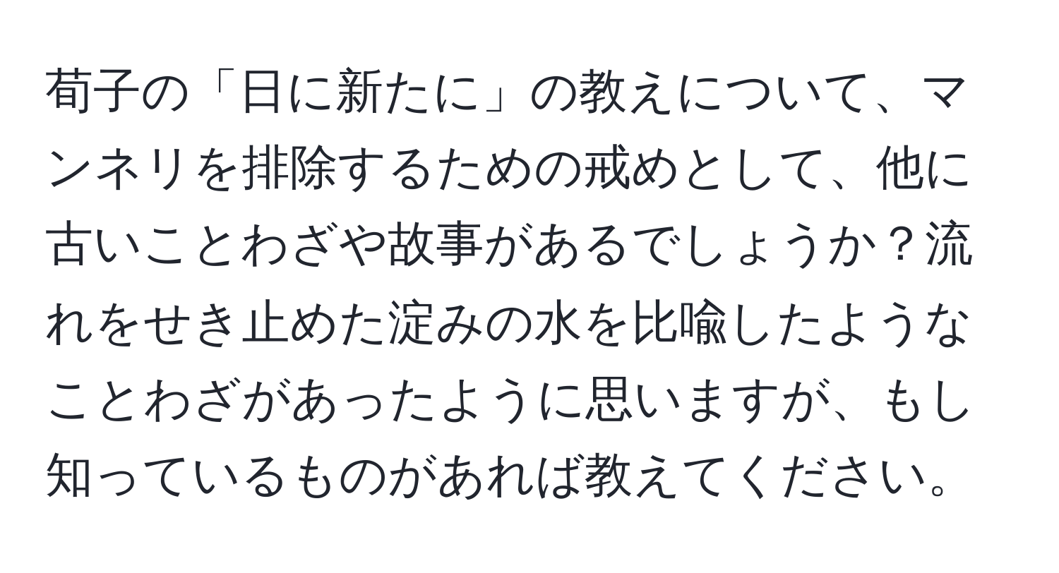 荀子の「日に新たに」の教えについて、マンネリを排除するための戒めとして、他に古いことわざや故事があるでしょうか？流れをせき止めた淀みの水を比喩したようなことわざがあったように思いますが、もし知っているものがあれば教えてください。