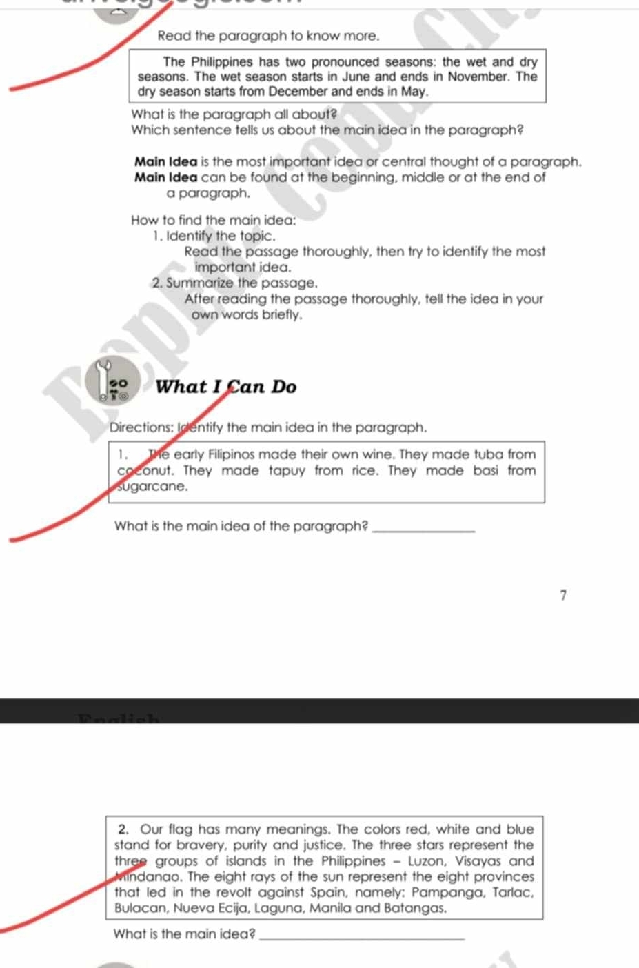 Read the paragraph to know more. 
The Philippines has two pronounced seasons: the wet and dry 
seasons. The wet season starts in June and ends in November. The 
dry season starts from December and ends in May. 
What is the paragraph all about? 
Which sentence tells us about the main idea in the paragraph? 
Main Idea is the most important idea or central thought of a paragraph. 
Main Idea can be found at the beginning, middle or at the end of 
a paragraph. 
How to find the main idea: 
1. Identify the topic. 
Read the passage thoroughly, then try to identify the most 
important idea. 
2. Summarize the passage. 
After reading the passage thoroughly, tell the idea in your 
own words briefly. 
20 What I Can Do 
Directions: Identify the main idea in the paragraph. 
1. The early Filipinos made their own wine. They made tuba from 
coconut. They made tapuy from rice. They made basi from 
sugarcane. 
What is the main idea of the paragraph?_ 
7 
2. Our flag has many meanings. The colors red, white and blue 
stand for bravery, purity and justice. The three stars represent the 
three groups of islands in the Philippines - Luzon, Visayas and 
indanao. The eight rays of the sun represent the eight provinces 
that led in the revolt against Spain, namely: Pampanga, Tarlac, 
Bulacan, Nueva Ecija, Laguna, Manila and Batangas. 
What is the main idea?_