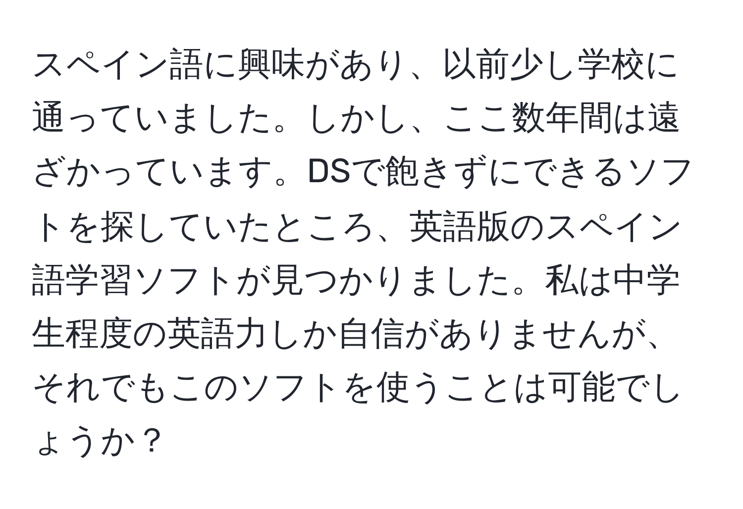 スペイン語に興味があり、以前少し学校に通っていました。しかし、ここ数年間は遠ざかっています。DSで飽きずにできるソフトを探していたところ、英語版のスペイン語学習ソフトが見つかりました。私は中学生程度の英語力しか自信がありませんが、それでもこのソフトを使うことは可能でしょうか？