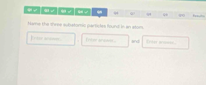 QI Q2 √ Q3 √ Q4 √ Q5 q6 Q7 QI Q Q10 Results 
Name the three subatomic particles found in an atom. 
Enter answer.. . Enter answer... and Enter answer...