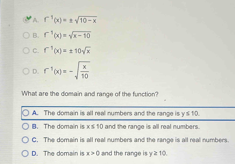 A. f^(-1)(x)=± sqrt(10-x)
B. f^(-1)(x)=sqrt(x-10)
C. f^(-1)(x)=± 10sqrt(x)
D. f^(-1)(x)=-sqrt(frac x)10
What are the domain and range of the function?
A. The domain is all real numbers and the range is y≤ 10.
B. The domain is x≤ 10 and the range is all real numbers.
C. The domain is all real numbers and the range is all real numbers.
D. The domain is x>0 and the range is y≥ 10.