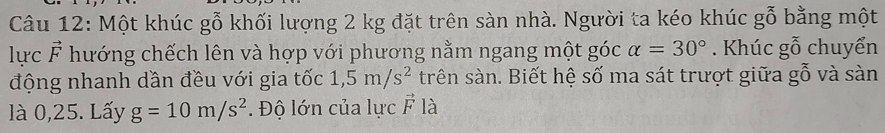 Một khúc gỗ khối lượng 2 kg đặt trên sàn nhà. Người ta kéo khúc gỗ bằng một 
lực vector F hướng chếch lên và hợp với phương nằm ngang một góc alpha =30°. Khúc gỗ chuyển 
động nhanh dần đều với gia tốc 1,5m/s^2 trên sàn. Biết hệ số ma sát trượt giữa gỗ và sàn 
là 0,25. Lấy g=10m/s^2. Độ lớn của lực vector F là