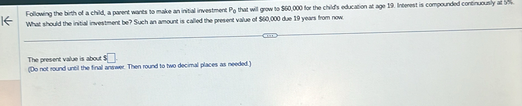 Following the birth of a child, a parent wants to make an initial investment P_0 that will grow to $60,000 for the child's education at age 19. Interest is compounded continuously at 5%. 
I← What should the initial investment be? Such an amount is called the present value of $60,000 due 19 years from now 
The present value is about s□. 
(Do not round until the final answer. Then round to two decimal places as needed.)