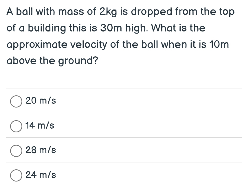 A ball with mass of 2kg is dropped from the top
of a building this is 30m high. What is the
approximate velocity of the ball when it is 10m
above the ground?
20 m/s
14 m/s
28 m/s
24 m/s