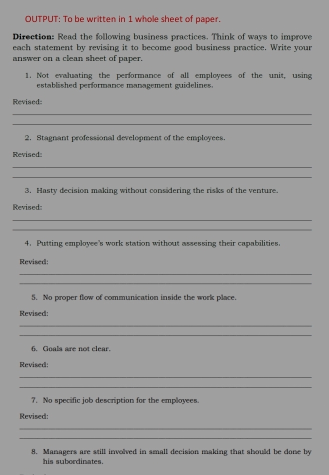 OUTPUT: To be written in 1 whole sheet of paper. 
Direction: Read the following business practices. Think of ways to improve 
each statement by revising it to become good business practice. Write your 
answer on a clean sheet of paper. 
1. Not evaluating the performance of all employees of the unit, using 
established performance management guidelines. 
Revised: 
_ 
_ 
2. Stagnant professional development of the employees. 
Revised: 
_ 
_ 
3. Hasty decision making without considering the risks of the venture. 
Revised: 
_ 
_ 
4. Putting employee’s work station without assessing their capabilities. 
Revised: 
_ 
_ 
5. No proper flow of communication inside the work place. 
Revised: 
_ 
_ 
6. Goals are not clear. 
Revised: 
_ 
_ 
7. No specific job description for the employees. 
Revised: 
_ 
_ 
8. Managers are still involved in small decision making that should be done by 
his subordinates.